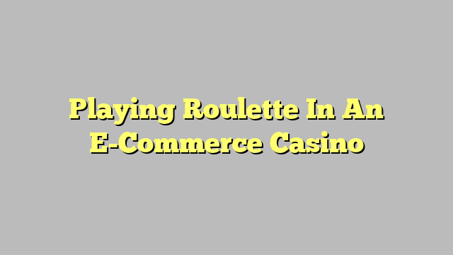 Playing Roulette In An E-Commerce Casino