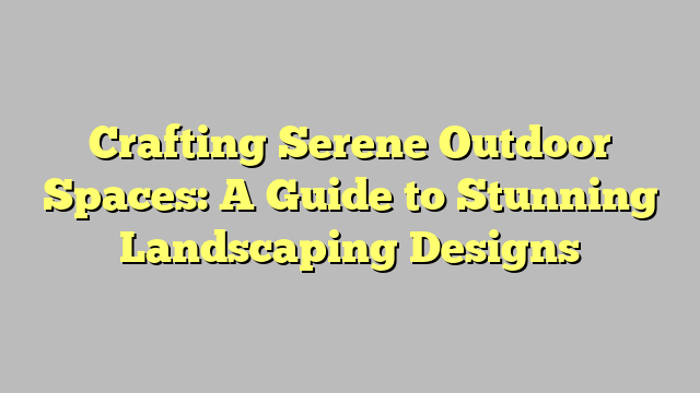 Crafting Serene Outdoor Spaces: A Guide To Stunning Landscaping Designs 